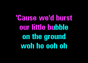 'Cause we'd burst
our little bubble

on the ground
woh ho ooh oh