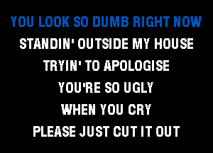 YOU LOOK SO DUMB RIGHT NOW
STANDIH' OUTSIDE MY HOUSE
TRYIH' T0 APOLOGISE
YOU'RE SO UGLY
WHEN YOU CRY
PLEASE JUST CUT IT OUT