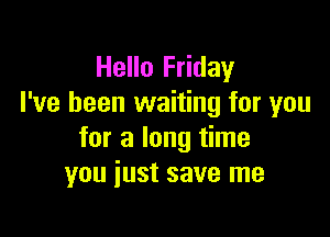 Hello Friday
I've been waiting for you

for a long time
you just save me