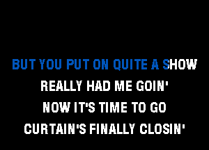 BUT YOU PUT ON QUITE A SHOW
REALLY HAD ME GOIH'
HOW IT'S TIME TO GO

CURTAIH'S FINALLY CLOSIH'