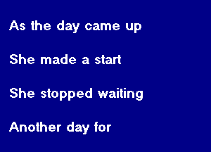 As the day came up

She made a start

She stopped waiting

Another day for