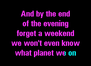 And by the end
of the evening

forget a weekend
we won't even know
what planet we on