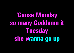 'Cause Monday
so many Goddamn it

Tuesday
she wanna go up