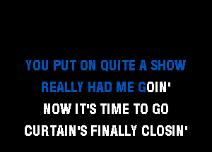 YOU PUT ON QUITE A SHOW
REALLY HAD ME GOIH'
HOW IT'S TIME TO GO

CURTAIH'S FINALLY CLOSIH'