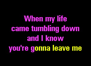 When my life
came tumbling down

and I know
you're gonna leave me