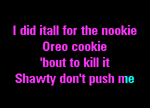 I did itall for the nookie
Oreo cookie

'bout to kill it
Shawty don't push me