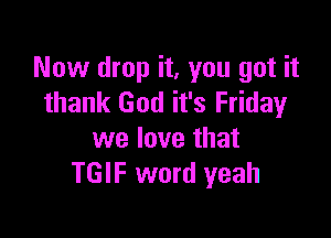 Now drop it, you got it
thank God it's Friday

we love that
TGIF word yeah