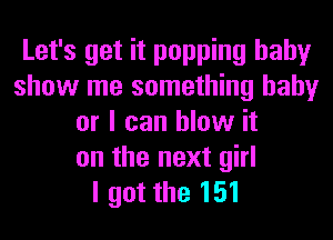 Let's get it popping baby
show me something baby
or I can blow it
on the next girl
I got the 151