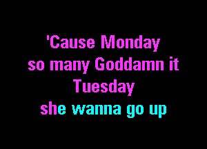 'Cause Monday
so many Goddamn it

Tuesday
she wanna go up