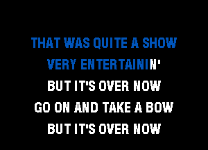 THAT WAS QUITE A SHOW
VERY ENTERTAININ'
BUT IT'S OVER NOW

GO ON AND TAKE A BOW
BUT IT'S OVER HOW