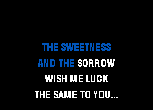 THE SWEETNESS

AND THE SDRROW
WISH ME LUCK
THE SAME TO YOU...