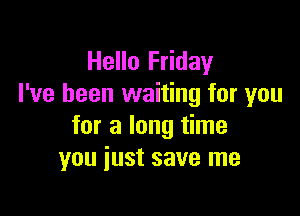 Hello Friday
I've been waiting for you

for a long time
you just save me