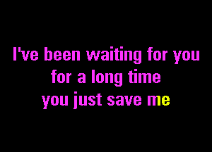 I've been waiting for you

for a long time
you iust save me