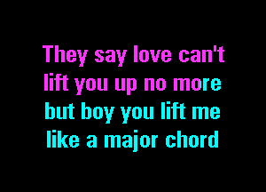 They say love can't
lift you up no more

but boy you lift me
like a major chord