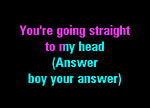 You're going straight
to my head

(Answer
buy your answer)