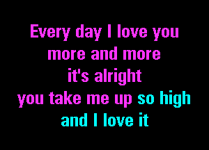 Every day I love you
more and more

it's alright
you take me up so high
and I love it