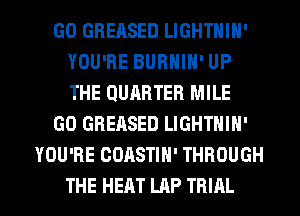 GO GBERSED LIGHTNIN'
YOU'RE BUBHIN' UP
THE QUARTER MILE

GO GREASED LIGHTNIN'

YOU'RE COASTIH' THROUGH

THE HEAT LAP TRIAL l