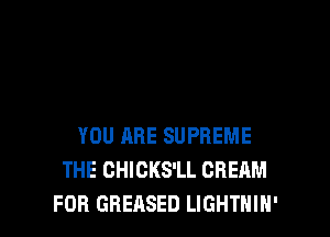 YOU ARE SUPREME
THE CHICKS'LL CREAM
FOB GREASED LIGHTHIH'
