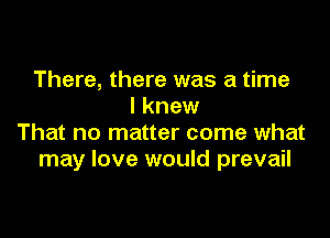 There, there was a time
I knew

That no matter come what
may love would prevail