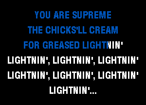 YOU ARE SUPREME
THE CHICKS'LL CREAM
FOR GREASED LIGHTHIH'
LIGHTHIH', LIGHTHIH', LIGHTHIH'
LIGHTHIH', LIGHTHIH', LIGHTHIH'
LIGHTHIH'...