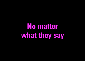 No matter

what they say