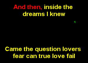 And then, inside the
dreams I knew

Came the question lovers
fear can true love fail