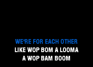 WE'RE FOR EACH OTHER
LIKE WOP BUM A LOOMA

A WOP 8AM BOOM l