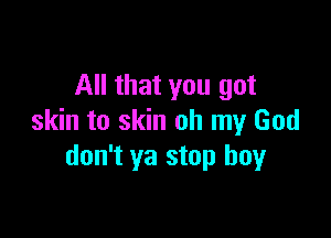 All that you got

skin to skin oh my God
don't ya stop boy
