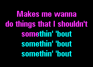 Makes me wanna
do things that I shouldn't
somethin' 'hout
somethin' 'hout
somethin' 'hout