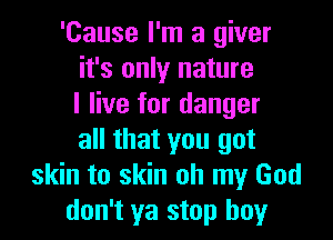 'Cause I'm a giver
it's only nature
I live for danger

all that you got
skin to skin oh my God
don't ya stop boy