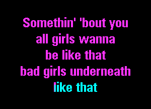 Somethin' 'hout you
all girls wanna

be like that
bad girls underneath
like that