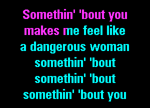 Somethin' 'hout you
makes me feel like
a dangerous woman
somethin' 'hout
somethin' 'hout
somethin' 'hout you