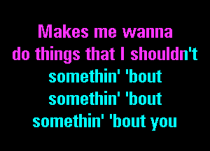 Makes me wanna
do things that I shouldn't
somethin' 'hout
somethin' 'hout
somethin' 'hout you