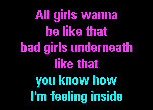 All girls wanna
be like that
bad girls underneath

like that
you know how
I'm feeling inside