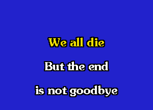 We all die
But the end

is not goodbye