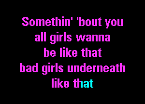 Somethin' 'hout you
all girls wanna

be like that
bad girls underneath
like that