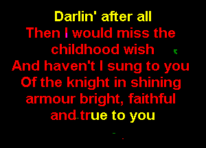 Darlin' after all
Then I would miss the
childhood wish
And haven't I sung to you
Of the knight in shining
armour bright, faithful
andtrue to you