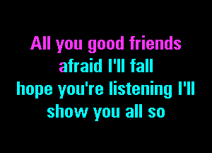 All you good friends
afraid I'll fall

hope you're listening I'll
show you all so