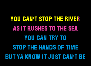YOU CAN'T STOP THE RIVER
AS IT RUSHES TO THE SEA
YOU CAN TRY TO
STOP THE HANDS OF TIME
BUT YA KNOW IT JUST CAN'T BE