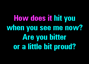 How does it hit you
when you see me now?

Are you hitter
or a little bit proud?