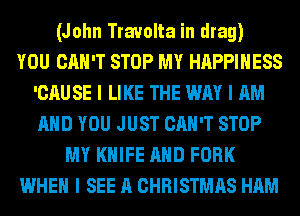 (John Travolta in drag)
YOU CAN'T STOP MY HAPPINESS
'CAU SE I LIKE THE WAY I AM
AND YOU JUST CAN'T STOP
MY KNIFE AND FORK
WHEN I SEE A CHRISTMAS HAM