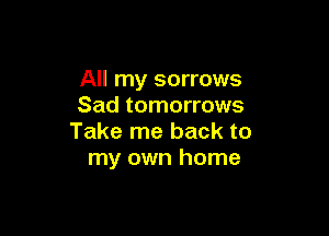 All my sorrows
Sad tomorrows

Take me back to
my own home