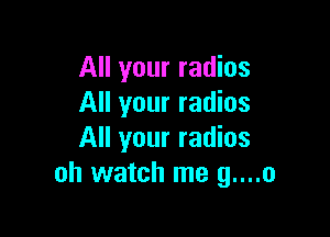 All your radios
All your radios

All your radios
oh watch me g....o
