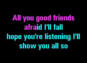 All you good friends
afraid I'll fall

hope you're listening I'll
show you all so