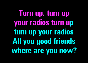 Turn up, turn up
your radios turn up
turn up your radios
All you good friends
where are you now?