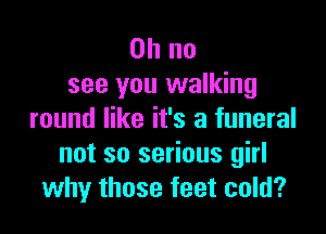 Oh no
see you walking

round like it's a funeral
not so serious girl
why those feet cold?