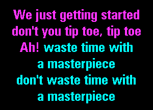 We iust getting started
don't you tip toe, tip toe
Ah! waste time with
a masterpiece
don't waste time with
a masterpiece