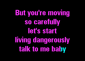 But you're moving
so carefully

let's start
living dangerouslyr
talk to me baby