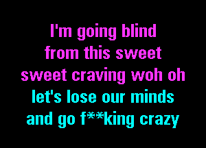 I'm going blind
from this sweet
sweet craving woh oh
let's lose our minds
and go femking crazy