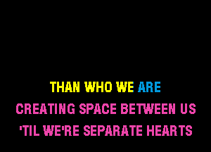 IN A WAY IT'S DIFFERENT
THAN WHO WE ARE
CREATING SPACE BETWEEN US
'TIL WE'RE SEPARATE HEARTS